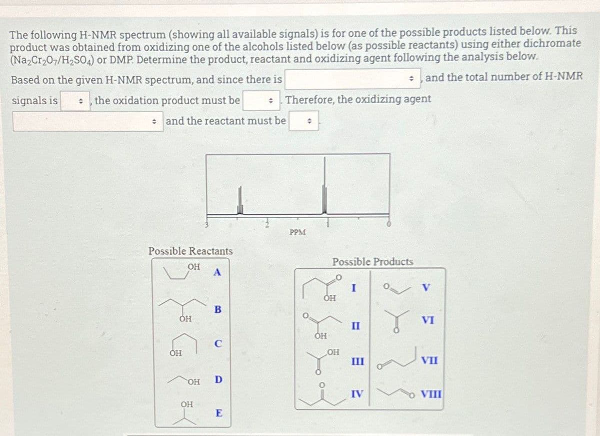 The following H-NMR spectrum (showing all available signals) is for one of the possible products listed below. This
product was obtained from oxidizing one of the alcohols listed below (as possible reactants) using either dichromate
(Na2Cr2O7/H2SO4) or DMP. Determine the product, reactant and oxidizing agent following the analysis below.
Based on the given H-NMR spectrum, and since there is
signals is
and the total number of H-NMR
the oxidation product must be
÷
Therefore, the oxidizing agent
and the reactant must be
PPM
Possible Reactants
OH
A
Possible Products
O
I
V
ОН
B
ОН
VI
II
ОН
C
ОН
OH
III
VII
OH
D
OH
E
IV
VIII