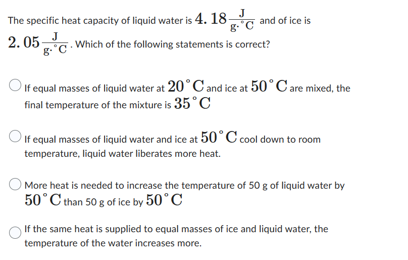 The specific heat capacity of liquid water is 4. 18
J
2.05
J
g.˚C.
g-˚C
and of ice is
Which of the following statements is correct?
If equal masses of liquid water at 20°C and ice at 50°C are mixed, the
final temperature of the mixture is 35°C
If equal masses of liquid water and ice at 50° C cool down to room
temperature, liquid water liberates more heat.
More heat is needed to increase the temperature of 50 g of liquid water by
50°C than 50 g of ice by 50°C
If the same heat is supplied to equal masses of ice and liquid water, the
temperature of the water increases more.