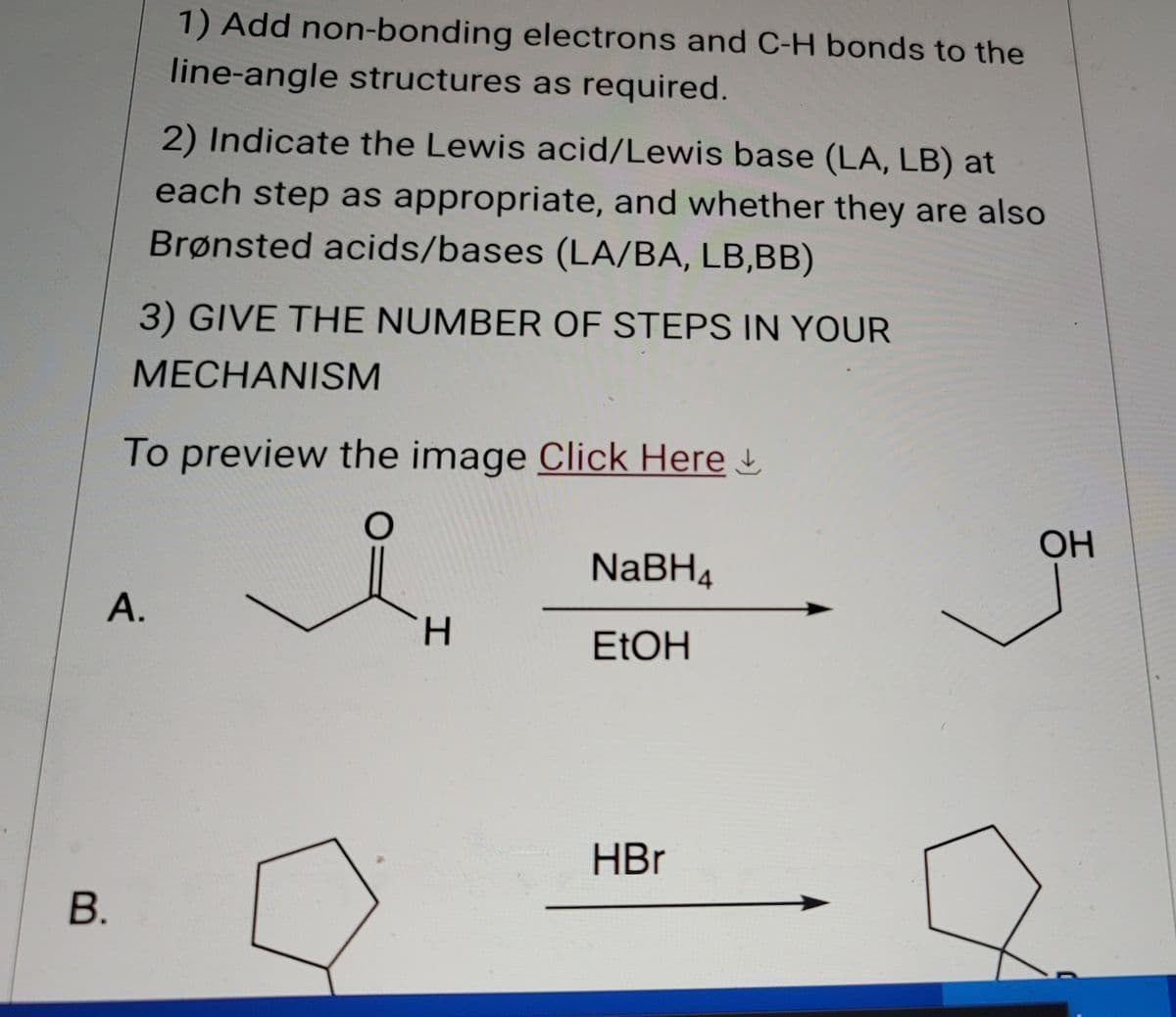 B.
1) Add non-bonding electrons and C-H bonds to the
line-angle structures as required.
2) Indicate the Lewis acid/Lewis base (LA, LB) at
each step as appropriate, and whether they are also
Brønsted acids/bases (LA/BA, LB,BB)
3) GIVE THE NUMBER OF STEPS IN YOUR
MECHANISM
To preview the image Click Here
NaBH4
A.
H
EtOH
HBr
OH