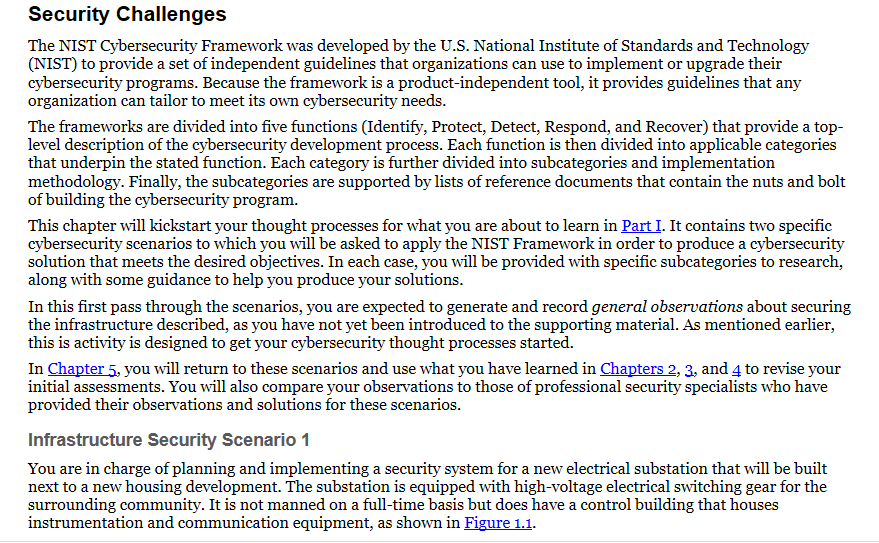 Security Challenges
The NIST Cybersecurity Framework was developed by the U.S. National Institute of Standards and Technology
(NIST) to provide a set of independent guidelines that organizations can use to implement or upgrade their
cybersecurity programs. Because the framework is a product-independent tool, it provides guidelines that any
organization can tailor to meet its own cybersecurity needs.
The frameworks are divided into five functions (Identify, Protect, Detect, Respond, and Recover) that provide a top-
level description of the cybersecurity development process. Each function is then divided into applicable categories
that underpin the stated function. Each category is further divided into subcategories and implementation
methodology. Finally, the subcategories are supported by lists of reference documents that contain the nuts and bolt
of building the cybersecurity program.
This chapter will kickstart your thought processes for what you are about to learn in Part I. It contains two specific
cybersecurity scenarios to which you will be asked to apply the NIST Framework in order to produce a cybersecurity
solution that meets the desired objectives. In each case, you will be provided with specific subcategories to research,
along with some guidance to help you produce your solutions.
In this first pass through the scenarios, you are expected to generate and record general observations about securing
the infrastructure described, as you have not yet been introduced to the supporting material. As mentioned earlier,
this is activity is designed to get your cybersecurity thought processes started.
In Chapter 5, you will return to these scenarios and use what you have learned in Chapters 2, 3, and 4 to revise your
initial assessments. You will also compare your observations to those of professional security specialists who have
provided their observations and solutions for these scenarios.
Infrastructure Security Scenario 1
You are in charge of planning and implementing a security system for a new electrical substation that will be built
next to a new housing development. The substation is equipped with high-voltage electrical switching gear for the
surrounding community. It is not manned on a full-time basis but does have a control building that houses
instrumentation and communication equipment, as shown in Figure 1.1.
