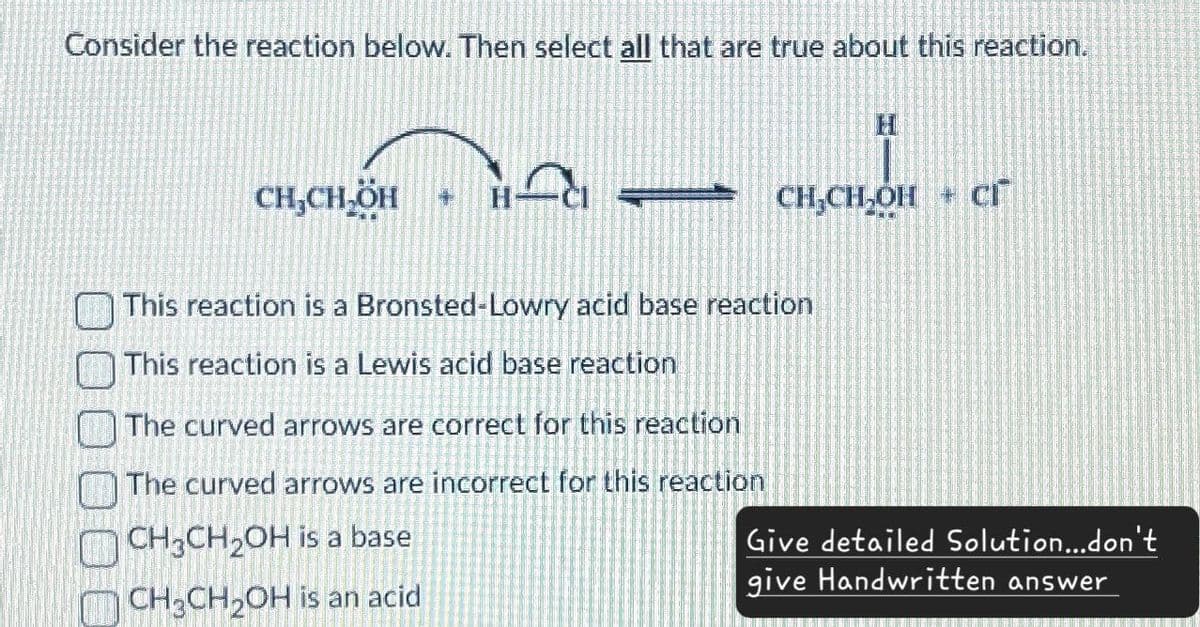 Consider the reaction below. Then select all that are true about this reaction.
CH,CH₂ÖH
H
CH,CH,OH + Cr
This reaction is a Bronsted-Lowry acid base reaction
This reaction is a Lewis acid base reaction
The curved arrows are correct for this reaction
The curved arrows are incorrect for this reaction
CH3CH2OH is a base
CH3CH2OH is an acid
Give detailed Solution...don't
give Handwritten answer