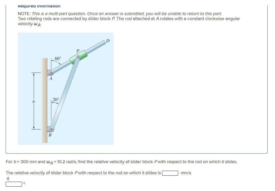 Requirea information
NOTE: This is a multi-part question. Once an answer is submitted, you will be unable to return to this part.
Two rotating rods are connected by slider block P. The rod attached at A rotates with a constant clockwise angular
velocity WA
A
B
D
P
60°
20°
For b = 300 mm and WA = 10.2 rad/s, find the relative velocity of slider block P with respect to the rod on which it slides.
The relative velocity of slider block P with respect to the rod on which it slides is
Z
о
mm/s