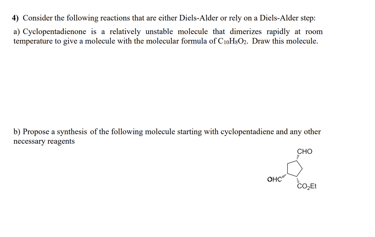 4) Consider the following reactions that are either Diels-Alder or rely on a Diels-Alder step:
a) Cyclopentadienone is a relatively unstable molecule that dimerizes rapidly at room
temperature to give a molecule with the molecular formula of C10H8O2. Draw this molecule.
b) Propose a synthesis of the following molecule starting with cyclopentadiene and any other
necessary reagents
CHO
OHC
CO₂Et