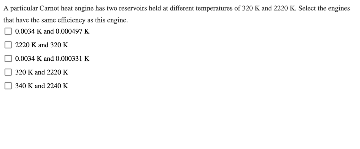 A particular Carnot heat engine has two reservoirs held at different temperatures of 320 K and 2220 K. Select the engines
that have the same efficiency as this engine.
0.0034 K and 0.000497 K
2220 K and 320 K
0.0034 K and 0.000331 K
320 K and 2220 K
340 K and 2240 K