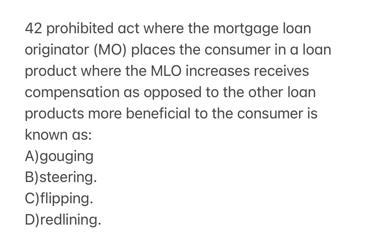 42 prohibited act where the mortgage loan
originator (MO) places the consumer in a loan
product where the MLO increases receives
compensation as opposed to the other loan
products more beneficial to the consumer is
known as:
A) gouging
B)steering.
C)flipping.
D)redlining.