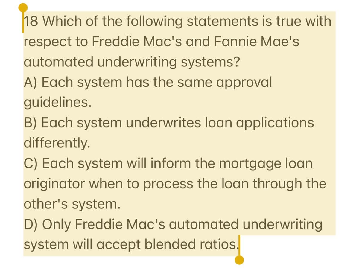 18 Which of the following statements is true with
respect to Freddie Mac's and Fannie Mae's
automated underwriting systems?
A) Each system has the same approval
guidelines.
B) Each system underwrites loan applications
differently.
C) Each system will inform the mortgage loan
originator when to process the loan through the
other's system.
D) Only Freddie Mac's automated underwriting
system will accept blended ratios.