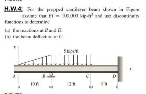 H.W.4: For the propped cantilever beam shown in Figure
assume that El = 100,000 kip-ft? and use discontinuity
functions to determine
(a) the reactions at B and D.
(b) the beam deflection at C.
5 kips/ft
B
D
10 ft
12 ft
8 ft
