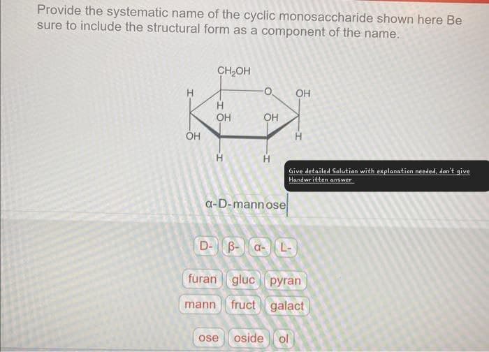Provide the systematic name of the cyclic monosaccharide shown here Be
sure to include the structural form as a component of the name.
H
CH₂OH
-
H
OH
HO
OH
OH
HD
OH
H
H
Give detailed Solution with explanation needed, don't give
Handwritten answer
a-D-mannose
D-
B-α- L-
furan gluc pyran
mann fruct galact
ose oside ol