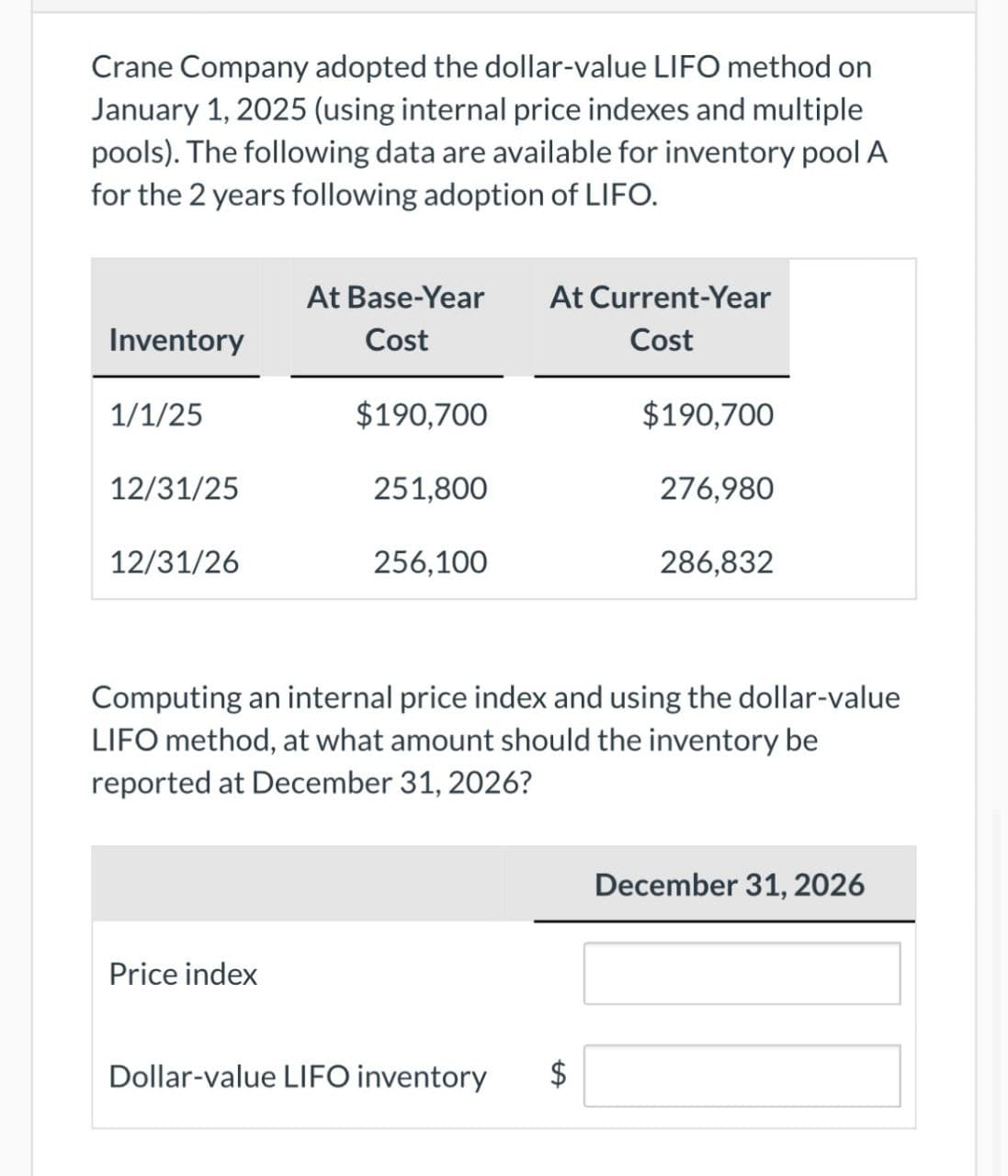 Crane Company adopted the dollar-value LIFO method on
January 1, 2025 (using internal price indexes and multiple
pools). The following data are available for inventory pool A
for the 2 years following adoption of LIFO.
At Base-Year At Current-Year
Inventory
Cost
Cost
1/1/25
$190,700
$190,700
12/31/25
251,800
276,980
12/31/26
256,100
286,832
Computing an internal price index and using the dollar-value
LIFO method, at what amount should the inventory be
reported at December 31, 2026?
Price index
Dollar-value LIFO inventory
A
December 31, 2026