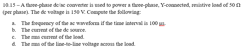 10.15 - A three-phase dc/ac converter is used to power a three-phase, Y-connected, resistive load of 50
(per phase). The de voltage is 150 V. Compute the following:
a. The frequency of the ac waveform if the time interval is 100 us.
b. The current of the dc source.
c. The rms current of the load.
d. The rms of the line-to-line voltage across the load.