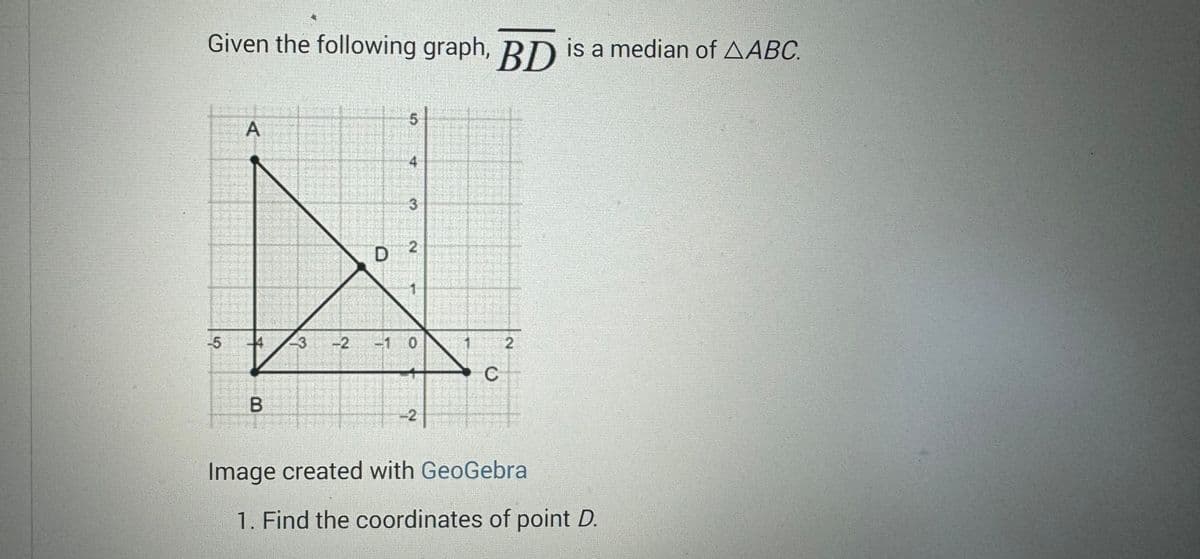 Given the following graph, BD is a median of AABC.
5
A
B
3
2
D
5
3
2
0
-2
C
2
Image created with GeoGebra
1. Find the coordinates of point D.