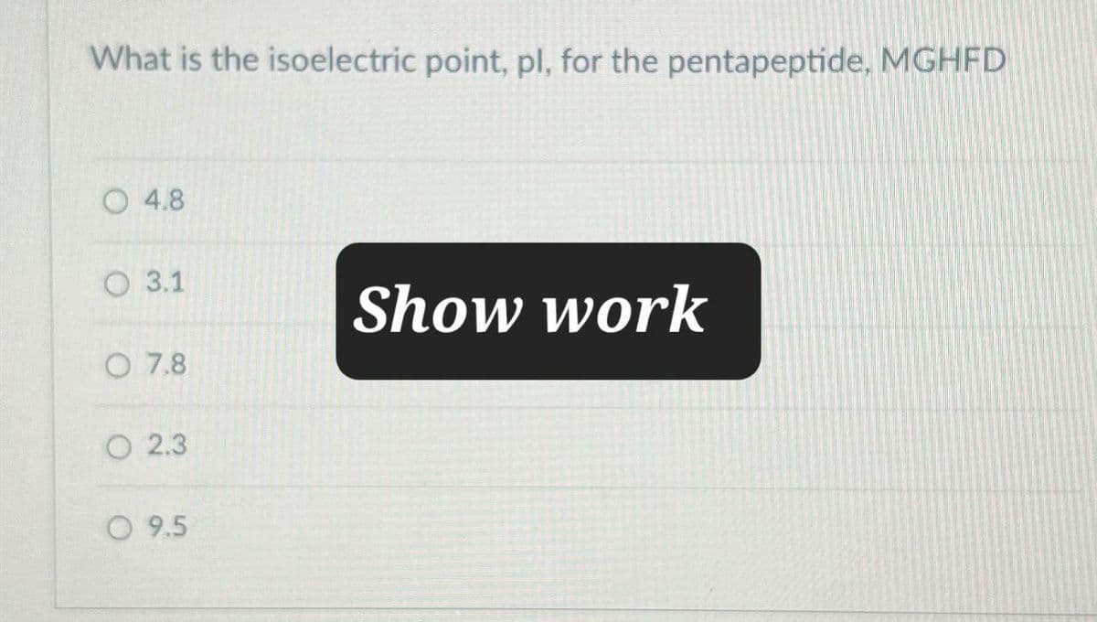 What is the isoelectric point, pl, for the pentapeptide, MGHFD
4.8
3.1
Show work
O 7.8
2.3
O 9.5