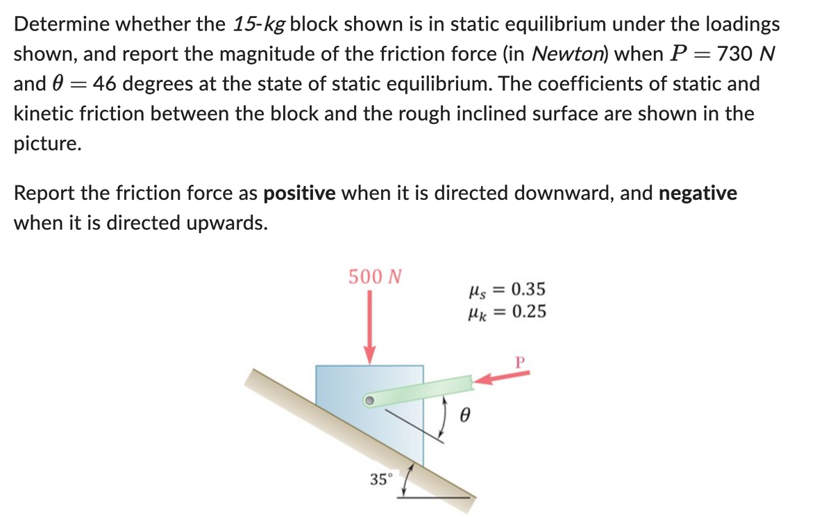 Determine whether the 15-kg block shown is in static equilibrium under the loadings
shown, and report the magnitude of the friction force (in Newton) when P = 730 N
and 0 = 46 degrees at the state of static equilibrium. The coefficients of static and
kinetic friction between the block and the rough inclined surface are shown in the
picture.
Report the friction force as positive when it is directed downward, and negative
when it is directed upwards.
500 N
Ms = 0.35
Mk = 0.25
35°
Ꮎ
