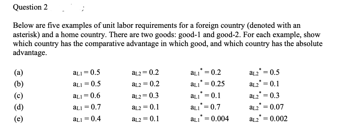 Question 2
Below are five examples of unit labor requirements for a foreign country (denoted with an
asterisk) and a home country. There are two goods: good-1 and good-2. For each example, show
which country has the comparative advantage in which good, and which country has the absolute
advantage.
(a)
aL1=0.5
aL2 = 0.2
(b)
aL1 = 0.5
aL2 = 0.2
аL1 = 0.2
aL1 = 0.25
(c)
aL2 = 0.5
aL2
= 0.1
aL1 = 0.6
aL2 = 0.3
аLI = 0.1
(d)
aL2 = 0.3
aL1 = 0.7
aL2 = 0.1
aLI = 0.7
(e)
aL2 = 0.07
aL1 = 0.4
aL2 = 0.1
*
aL1 = 0.004
aL2
= 0.002