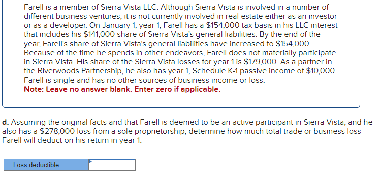 Farell is a member of Sierra Vista LLC. Although Sierra Vista is involved in a number of
different business ventures, it is not currently involved in real estate either as an investor
or as a developer. On January 1, year 1, Farell has a $154,000 tax basis in his LLC interest
that includes his $141,000 share of Sierra Vista's general liabilities. By the end of the
year, Farell's share of Sierra Vista's general liabilities have increased to $154,000.
Because of the time he spends in other endeavors, Farell does not materially participate
in Sierra Vista. His share of the Sierra Vista losses for year 1 is $179,000. As a partner in
the Riverwoods Partnership, he also has year 1, Schedule K-1 passive income of $10,000.
Farell is single and has no other sources of business income or loss.
Note: Leave no answer blank. Enter zero if applicable.
d. Assuming the original facts and that Farell is deemed to be an active participant in Sierra Vista, and he
also has a $278,000 loss from a sole proprietorship, determine how much total trade or business loss
Farell will deduct on his return in year 1.
Loss deductible