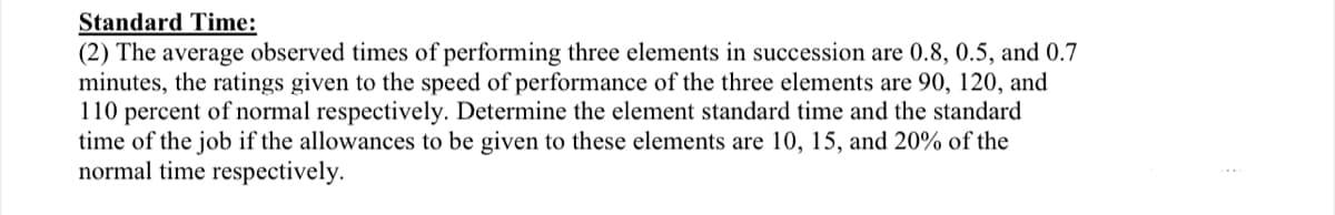 Standard Time:
(2) The average observed times of performing three elements in succession are 0.8, 0.5, and 0.7
minutes, the ratings given to the speed of performance of the three elements are 90, 120, and
110 percent of normal respectively. Determine the element standard time and the standard
time of the job if the allowances to be given to these elements are 10, 15, and 20% of the
normal time respectively.