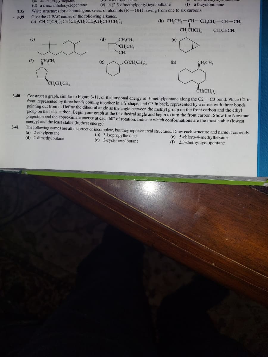 (a) an isopropy
(e) a (2,3-dimethylpentyl)cycloalkane
(f) a bicyclononane
(d) a trans-dihalocyclopentane
Write structures for a homologous series of alcohols (R-OH) having from one to six carbons.
Give the IUPAC names of the following alkanes.
(a) CH;C(CH,), CH(CH,CH, )CH,CH,CH(CH,),
3-38
- 3-39
(b) CH,CH,-CH-CH,CH,-CH-CH,
CH,CHCH,
CH,CHCH,
(c)
(d)
CH,CH,
(е)
CH,CH,
CH,
(f)
ÇH,CH,
(g)
C(CH,CH,),
(h)
CH,CH,
CH,CH,CH,
CНCH),
Construct a graph, similar to Figure 3-11, of the torsional energy of 3-methylpentane along the C2-C3 bond. Place C2 in
front, represented by three bonds coming together in a Y shape, and C3 in back, represented by a circle with three bonds
pointing out from it. Define the dihedral angle as the angle between the methyl group on the front carbon and the ethyl
group on the back carbon. Begin your graph at the 0° dihedral angle and begin to turn the front carbon. Show the Newman
projection and the approximate energy at each 60° of rotation. Indicate which conformations are the most stable (lowest
energy) and the least stable (highest energy).
The following names are all incorrect or incomplete, but they represent real structures. Draw each structure and name it correctly.
(a) 2-ethylpentane
(d) 2-dimethylbutane
3-40
3-41
(b) 3-isopropylhexane
(e) 2-cyclohexylbutane
(c) 5-chloro-4-methylhexane
(f) 2,3-diethylcyclopentane
