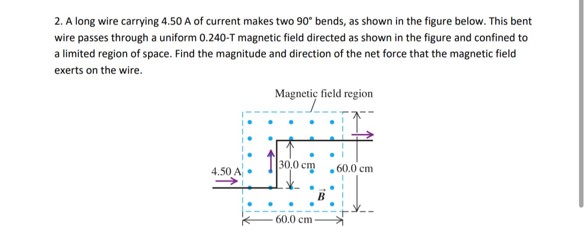 2. A long wire carrying 4.50 A of current makes two 90° bends, as shown in the figure below. This bent
wire passes through a uniform 0.240-T magnetic field directed as shown in the figure and confined to
a limited region of space. Find the magnitude and direction of the net force that the magnetic field
exerts on the wire.
•
Magnetic field region
30.0 cm
.60.0 cm
4.50 A⚫
B
60.0 cm