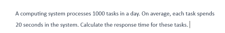 A computing system processes 1000 tasks in a day. On average, each task spends
20 seconds in the system. Calculate the response time for these tasks. |