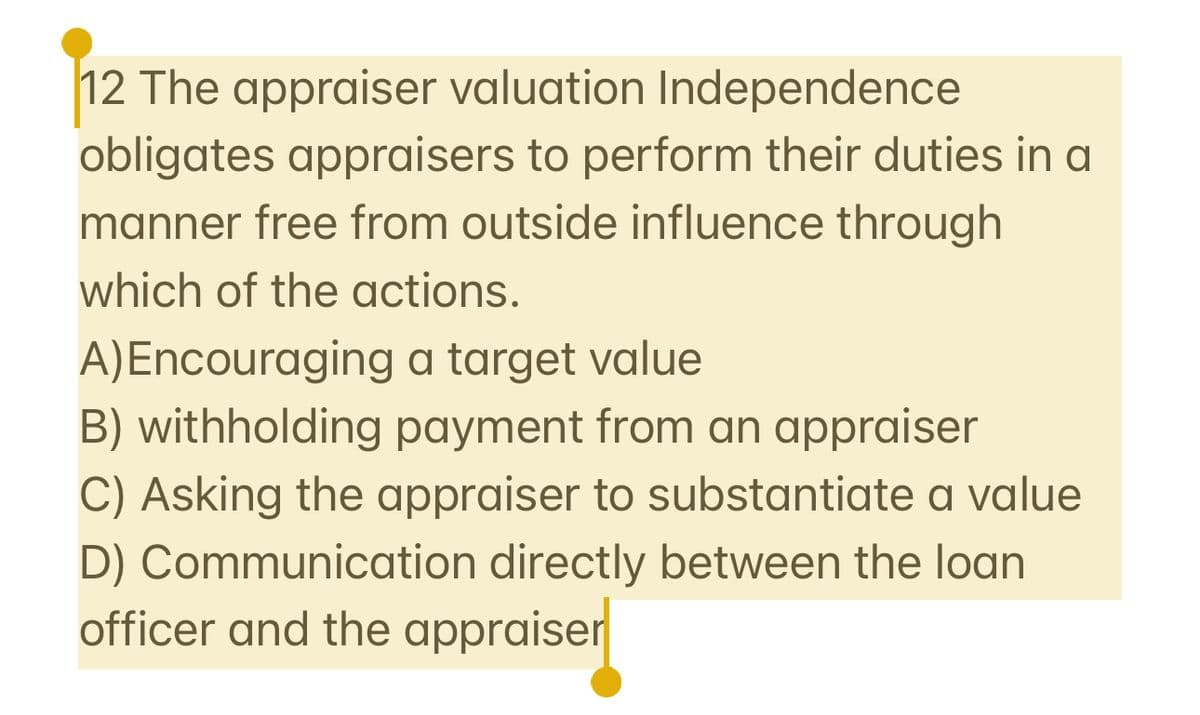 12 The appraiser valuation Independence
obligates appraisers to perform their duties in a
manner free from outside influence through
which of the actions.
A) Encouraging a target value
B) withholding payment from an appraiser
C) Asking the appraiser to substantiate a value
D) Communication directly between the loan
officer and the appraiser