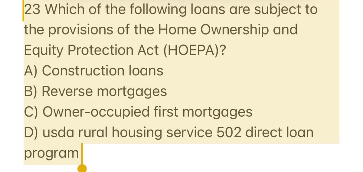 23 Which of the following loans are subject to
the provisions of the Home Ownership and
Equity Protection Act (HOEPA)?
A) Construction loans
B) Reverse mortgages
C) Owner-occupied first mortgages
D) usda rural housing service 502 direct loan
program
