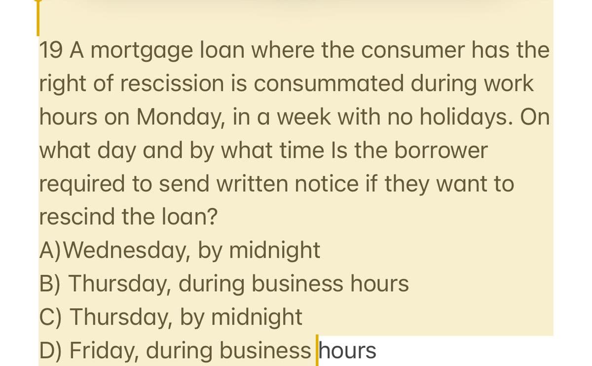 19 A mortgage loan where the consumer has the
right of rescission is consummated during work
hours on Monday, in a week with no holidays. On
what day and by what time is the borrower
required to send written notice if they want to
rescind the loan?
A)Wednesday, by midnight
B) Thursday, during business hours
C) Thursday, by midnight
D) Friday, during business hours