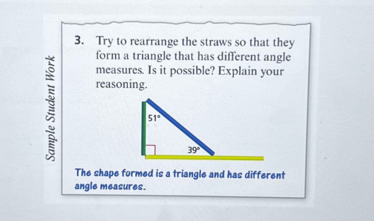 Sample Student Work
3. Try to rearrange the straws so that they
form a triangle that has different angle
measures. Is it possible? Explain your
reasoning.
51°
A
39°
The shape formed is a triangle and has different
angle measures.
