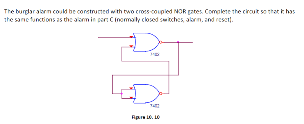 The burglar alarm could be constructed with two cross-coupled NOR gates. Complete the circuit so that it has
the same functions as the alarm in part C (normally closed switches, alarm, and reset).
7402
7402
Figure 10. 10