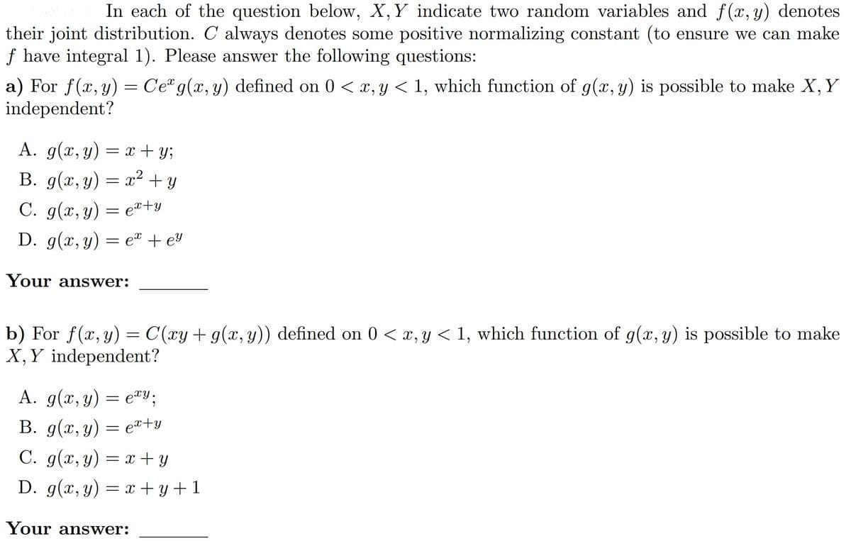 In each of the question below, X, Y indicate two random variables and f(x, y) denotes
their joint distribution. C always denotes some positive normalizing constant (to ensure we can make
f have integral 1). Please answer the following questions:
a) For f(x, y) = Ce g(x, y) defined on 0 < x, y < 1, which function of g(x, y) is possible to make X, Y
independent?
A. g(x, y) = x + y;
B. g(x, y) = x² + y
C. g(x, y) = ex+y
D. g(x, y) = e + ey
Your answer:
b) For f(x, y) = C(xy + g(x, y)) defined on 0 < x, y < 1, which function of g(x, y) is possible to make
X, Y independent?
A. g(x, y) = exy;
B. g(x, y) = ex+y
C. g(x, y) = x + y
D. g(x, y) = x + y +1
Your answer: