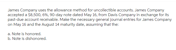 James Company uses the allowance method for uncollectible accounts. James Company
accepted a $8,500, 6%, 90-day note dated May 16, from Davis Company in exchange for its
past-due account receivable. Make the necessary general journal entries for James Company
on May 16 and the August 14 maturity date, assuming that the:
a. Note is honored.
b. Note is dishonored.