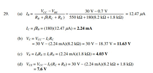 Vcc - VBE
30 V – 0.7 V
= 12.47 µA
29.
(a) Ig =
Rg + B(Rc + RE) 550 k2 +180(8.2 k2 + 1.8 k2)
Ic = Bls = (180)(12.47 µA) = 2.24 mA
(b) Vc = Vcc- IRc
= 30 V – (2.24 mA)(8.2 k2) = 30 V – 18.37 V = 11.63 V
(c) VE = IgRE = I¢R£ = (2.24 mA)(1.8 k2) = 4.03 V
%3D
%3D
(d) VCE = Vcc - IɖRc+ R£) = 30 V – (2.24 mA)(8.2 kQ + 1.8 kQ)
= 7.6 V

