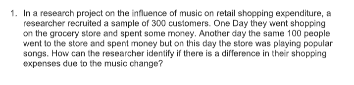 1. In a research project on the influence of music on retail shopping expenditure, a
researcher recruited a sample of 300 customers. One Day they went shopping
on the grocery store and spent some money. Another day the same 100 people
went to the store and spent money but on this day the store was playing popular
songs. How can the researcher identify if there is a difference in their shopping
expenses due to the music change?
