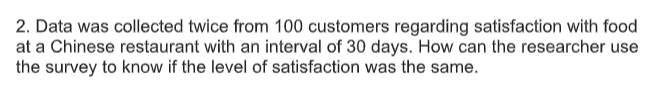 2. Data was collected twice from 100 customers regarding satisfaction with food
at a Chinese restaurant with an interval of 30 days. How can the researcher use
the survey to know if the level of satisfaction was the same.
