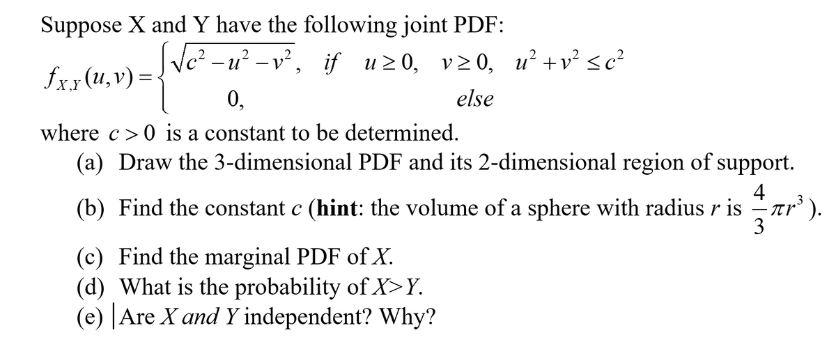 Suppose X and Y have the following joint PDF:
[√c²-u²-v², if u≥0, v≥0, u² + v² ≤c²
fxy (u,v) =
0.
else
|
where c>0 is a constant to be determined.
(a) Draw the 3-dimensional PDF and its 2-dimensional region of support.
4
(b) Find the constant c (hint: the volume of a sphere with radius r is
3
(c) Find the marginal PDF of X.
(d) What is the probability of X>Y.
(e) Are X and Y independent? Why?