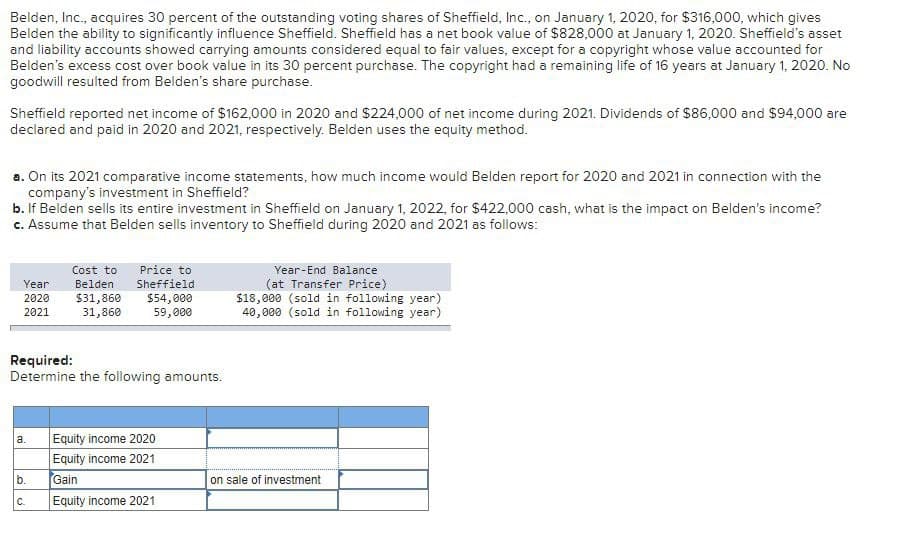 Belden, Inc., acquires 30 percent of the outstanding voting shares of Sheffield, Inc., on January 1, 2020, for $316,000, which gives
Belden the ability to significantly influence Sheffield. Sheffield has a net book value of $828,000 at January 1, 2020. Sheffield's asset
and liability accounts showed carrying amounts considered equal to fair values, except for a copyright whose value accounted for
Belden's excess cost over book value in its 30 percent purchase. The copyright had a remaining life of 16 years at January 1, 2020. No
goodwill resulted from Belden's share purchase.
Sheffield reported net income of $162,000 in 2020 and $224,000 of net income during 2021. Dividends of $86,000 and $94,000 are
declared and paid in 2020 and 2021, respectively. Belden uses the equity method.
a. On its 2021 comparative income statements, how much income would Belden report for 2020 and 2021 in connection with the
company's investment in Sheffield?
b. If Belden sells its entire investment in Sheffield on January 1, 2022, for $422,000 cash, what is the impact on Belden's income?
c. Assume that Belden sells inventory to Sheffield during 2020 and 2021 as follows:
Cost to
Year
Belden
Price to
Sheffield
2020
$31,860
$54,000
2021
31,860
59,000
Required:
Determine the following amounts.
a. Equity income 2020
Equity income 2021
Year-End Balance
(at Transfer Price)
$18,000 (sold in following year)
40,000 (sold in following year)
b.
Gain
on sale of investment
C.
Equity income 2021