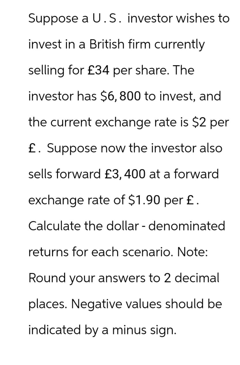 Suppose a U.S. investor wishes to
invest in a British firm currently
selling for £34 per share. The
investor has $6,800 to invest, and
the current exchange rate is $2 per
£. Suppose now the investor also
sells forward £3, 400 at a forward
exchange rate of $1.90 per £.
Calculate the dollar - denominated
returns for each scenario. Note:
Round your answers to 2 decimal
places. Negative values should be
indicated by a minus sign.