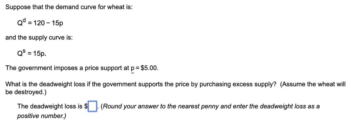 Suppose that the demand curve for wheat is:
Qd=120-15p
and the supply curve is:
QS = 15p.
The government imposes a price support at p = $5.00.
What is the deadweight loss if the government supports the price by purchasing excess supply? (Assume the wheat will
be destroyed.)
The deadweight loss is $
positive number.)
(Round your answer to the nearest penny and enter the deadweight loss as a