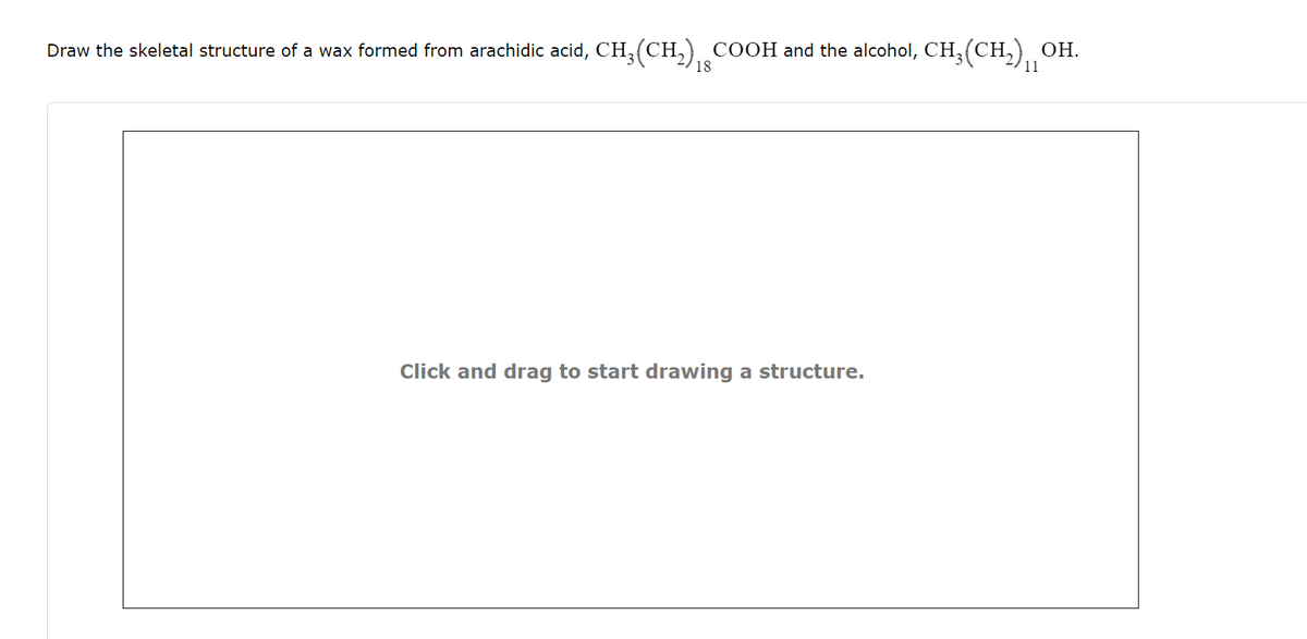 Draw the skeletal structure of a wax formed from arachidic acid, CH3(CH2) COOH and the alcohol, CH3(CH2)
OH.
18
11
Click and drag to start drawing a structure.