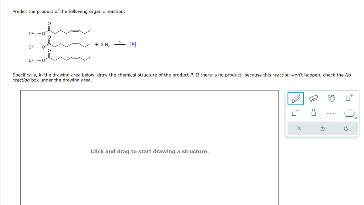 Predict the product of the following organic reaction:
CH₂
CH
Ni
+ 3 H₂
P
CH2
Specifically, in the drawing area below, draw the chemical structure of the product P. If there is no product, because this reaction won't happen, check the No
reaction box under the drawing area.
Click and drag to start drawing a structure.