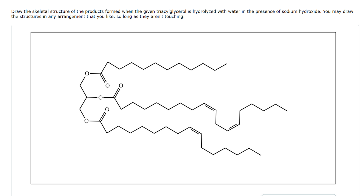 Draw the skeletal structure of the products formed when the given triacylglycerol is hydrolyzed with water in the presence of sodium hydroxide. You may draw
the structures in any arrangement that you like, so long as they aren't touching.