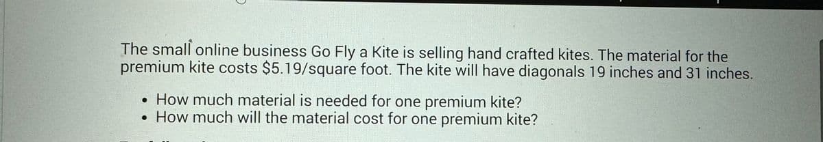 The small online business Go Fly a Kite is selling hand crafted kites. The material for the
premium kite costs $5.19/square foot. The kite will have diagonals 19 inches and 31 inches.
• How much material is needed for one premium kite?
●
• How much will the material cost for one premium kite?