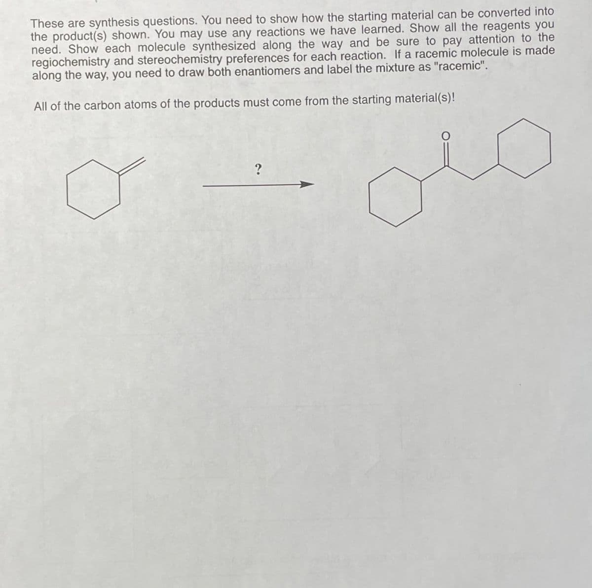 These are synthesis questions. You need to show how the starting material can be converted into
the product(s) shown. You may use any reactions we have learned. Show all the reagents you
need. Show each molecule synthesized along the way and be sure to pay attention to the
regiochemistry and stereochemistry preferences for each reaction. If a racemic molecule is made
along the way, you need to draw both enantiomers and label the mixture as "racemic".
All of the carbon atoms of the products must come from the starting material(s)!
?
عنی