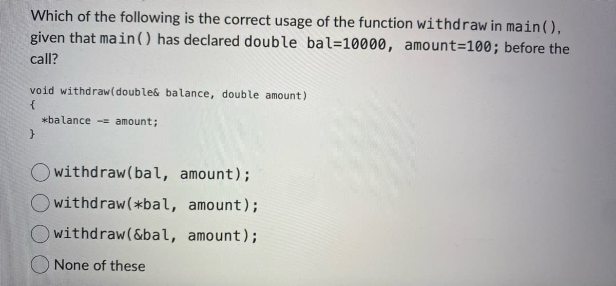 Which of the following is the correct usage of the function withdraw in main(),
given that main () has declared double bal=10000, amount=100; before the
call?
void withdraw(double& balance, double amount)
{
}
*balance = amount;
Owithdraw(bal, amount);
withdraw(*bal, amount);
withdraw(&bal, amount);
None of these