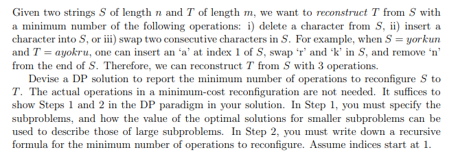 Given two strings S of length n and T of length m, we want to reconstruct T from S with
a minimum number of the following operations: i) delete a character from S, ii) insert a
character into S, or iii) swap two consecutive characters in S. For example, when S = yorkun
and T = ayokru, one can insert an 'a' at index 1 of S, swap 'r' and 'k' in S, and remove 'n'
from the end of S. Therefore, we can reconstruct T from S with 3 operations.
Devise a DP solution to report the minimum number of operations to reconfigure S to
T. The actual operations in a minimum-cost reconfiguration are not needed. It suffices to
show Steps 1 and 2 in the DP paradigm in your solution. In Step 1, you must specify the
subproblems, and how the value of the optimal solutions for smaller subproblems can be
used to describe those of large subproblems. In Step 2, you must write down a recursive
formula for the minimum number of operations to reconfigure. Assume indices start at 1.