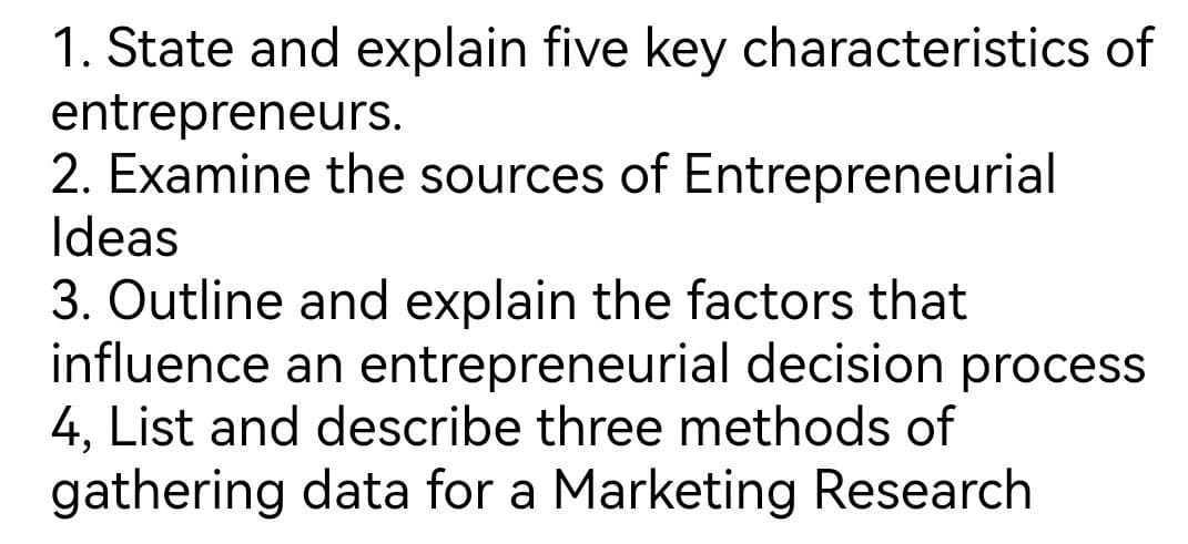 1. State and explain five key characteristics of
entrepreneurs.
2. Examine the sources of Entrepreneurial
Ideas
3. Outline and explain the factors that
influence an entrepreneurial decision process
4, List and describe three methods of
gathering data for a Marketing Research