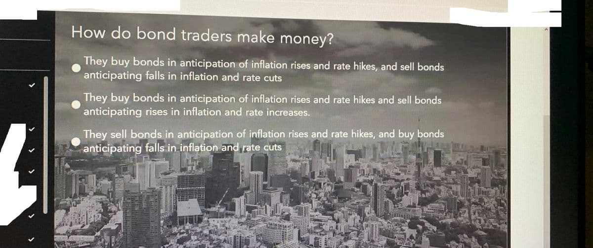 How do bond traders make money?
They buy bonds in anticipation of inflation rises and rate hikes, and sell bonds
anticipating falls in inflation and rate cuts
They buy bonds in anticipation of inflation rises and rate hikes and sell bonds
anticipating rises in inflation and rate increases.
They sell bonds in anticipation of inflation rises and rate hikes, and buy bonds
anticipating falls in inflation and rate cuts