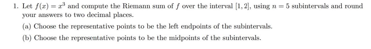 1. Let f(x) = x³ and compute the Riemann sum of f over the interval [1, 2], using n = 5 subintervals and round
your answers to two decimal places.
(a) Choose the representative points to be the left endpoints of the subintervals.
(b) Choose the representative points to be the midpoints of the subintervals.