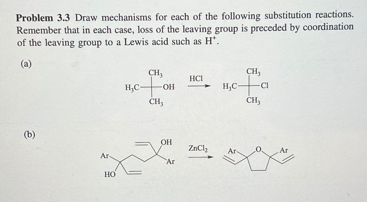 Problem 3.3 Draw mechanisms for each of the following substitution reactions.
Remember that in each case, loss of the leaving group is preceded by coordination
of the leaving group to a Lewis acid such as H+.
(a)
(b)
CH3
CH3
HCl
H3C-
OH
H3C-
Cl
CH3
CH3
OH
ZnCl2
Ar
Ar
Ar
Ar
HO