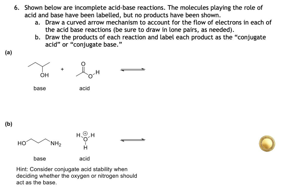 G
(a)
(b)
6. Shown below are incomplete acid-base reactions. The molecules playing the role of
acid and base have been labelled, but no products have been shown.
a. Draw a curved arrow mechanism to account for the flow of electrons in each of
the acid base reactions (be sure to draw in lone pairs, as needed).
b. Draw the products of each reaction and label each product as the "conjugate
acid" or "conjugate base."
HO
OH
base
acid
H
H
NH2
H
acid
base
Hint: Consider conjugate acid stability when
deciding whether the oxygen or nitrogen should
I act as the base.
