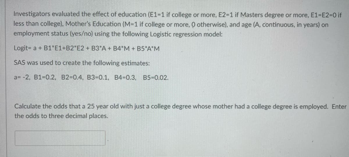 Investigators evaluated the effect of education (E1-1 if college or more, E2=1 if Masters degree or more, E1-E2=0 if
less than college), Mother's Education (M=1 if college or more, O otherwise), and age (A, continuous, in years) on
employment status (yes/no) using the following Logistic regression model:
Logit= a + B1 E1+B2*E2 + B3*A + B4*M + B5*A*M
SAS was used to create the following estimates:
a= -2, B1-0.2, B2-0.4, B3-0.1, B4-0.3, B5=0.02.
Calculate the odds that a 25 year old with just a college degree whose mother had a college degree is employed. Enter
the odds to three decimal places.